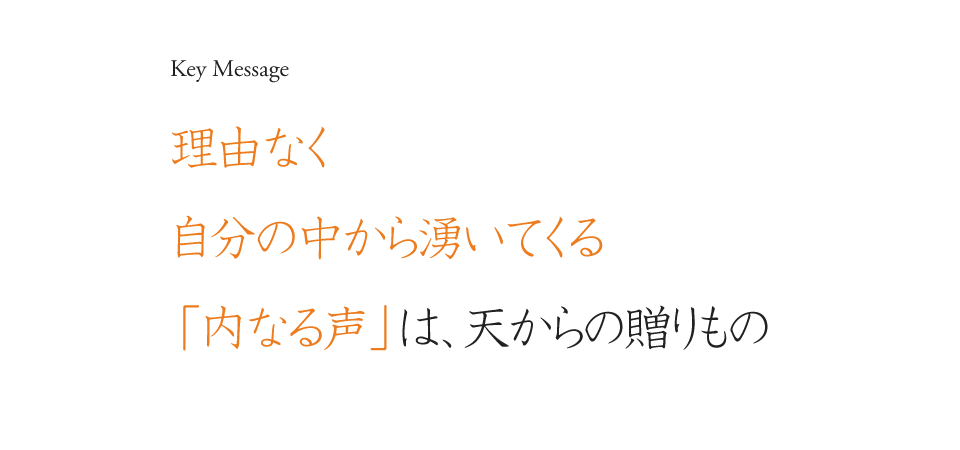 Key Message 理由なく自分の中から湧いてくる「内なる声」は、天からの贈りもの