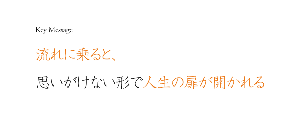 Key Message 流れに乗ると、思いがけない形で人生の扉が開かれる