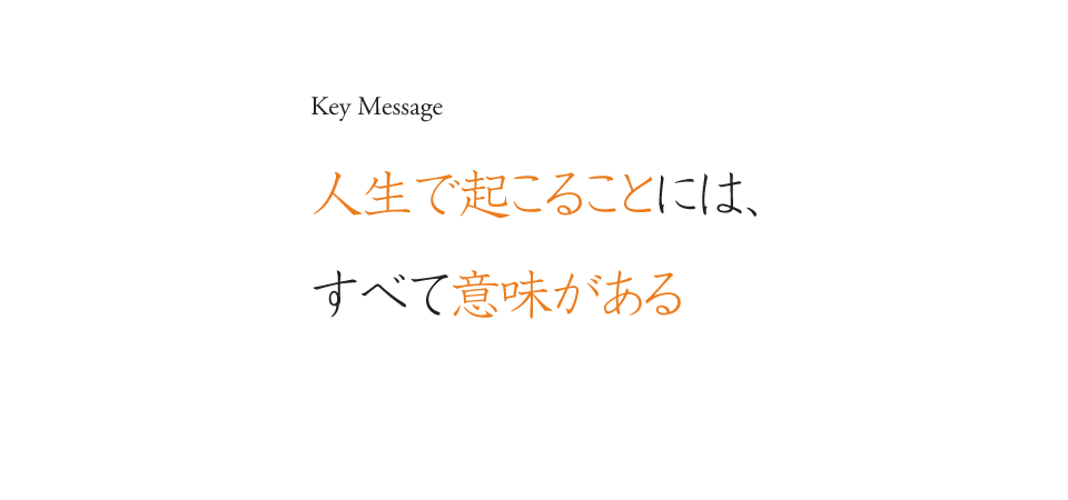 Key Message 人生で起こることには、すべて意味がある