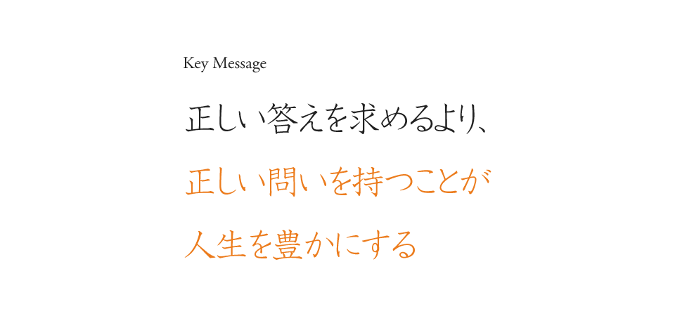 Key Message 正しい答えを求めるより、正しい問いを持つことが人生を豊かにする