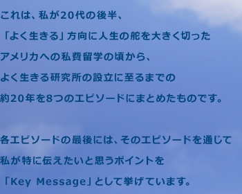 これは、私が20代の後半、「よく生きる」方向に人生の舵を大きく切ったアメリカへの私費留学の頃から、よく生きる研究所の設立に至るまでの約20年を8つのエピソードにまとめたものです。各エピソードの最後には、そのエピソードを通じて私が特に伝えたいと思うポイントを「Key Message」として挙げています。