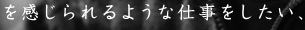 を感じられるような仕事をしたい、